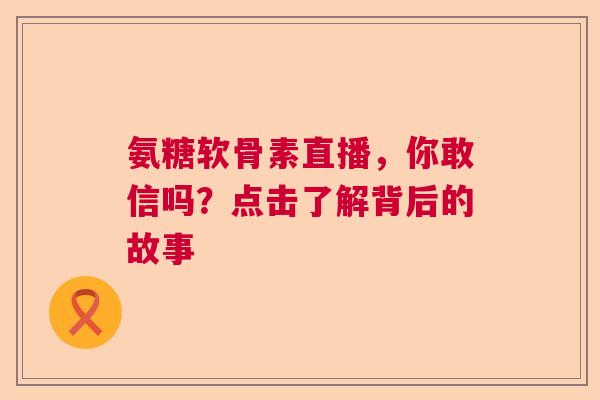 氨糖软骨素直播，你敢信吗？点击了解背后的故事