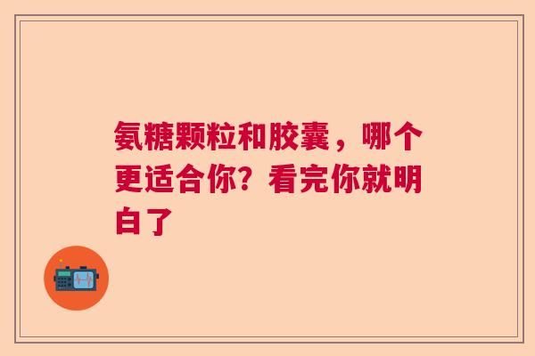 氨糖颗粒和胶囊，哪个更适合你？看完你就明白了