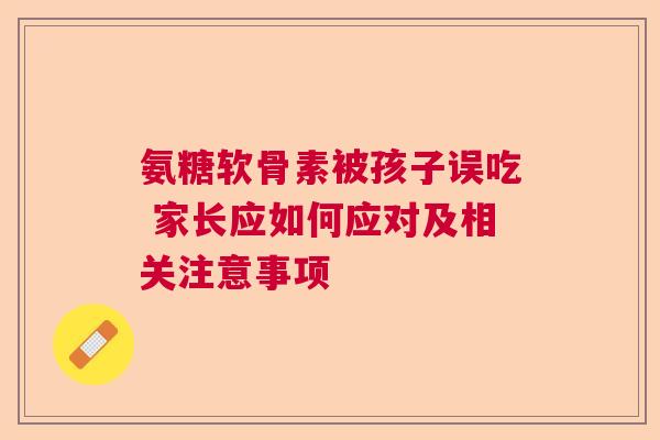 氨糖软骨素被孩子误吃 家长应如何应对及相关注意事项