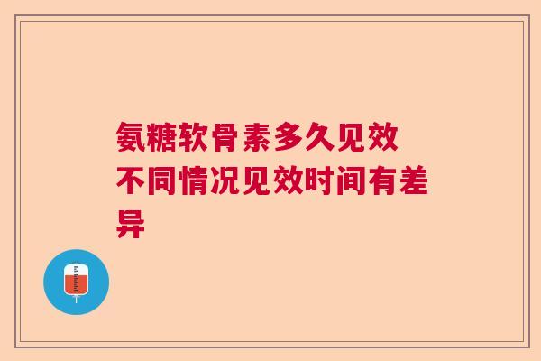 氨糖软骨素多久见效 不同情况见效时间有差异