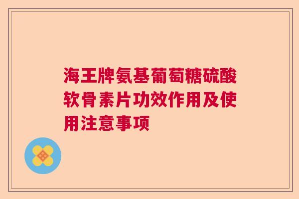 海王牌氨基葡萄糖硫酸软骨素片功效作用及使用注意事项