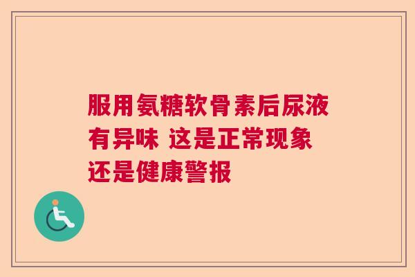 服用氨糖软骨素后尿液有异味 这是正常现象还是健康警报