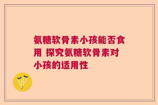 氨糖软骨素小孩能否食用 探究氨糖软骨素对小孩的适用性