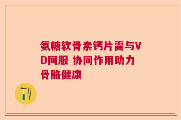 氨糖软骨素钙片需与VD同服 协同作用助力骨骼健康