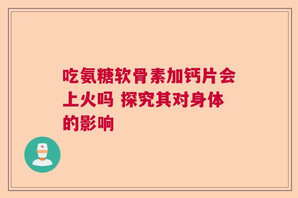 吃氨糖软骨素加钙片会上火吗 探究其对身体的影响
