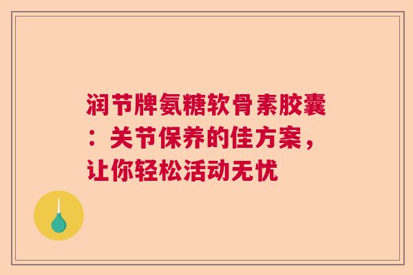 润节牌氨糖软骨素胶囊：关节保养的佳方案，让你轻松活动无忧