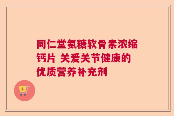 同仁堂氨糖软骨素浓缩钙片 关爱关节健康的优质营养补充剂