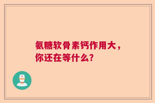 氨糖软骨素钙作用大，你还在等什么？