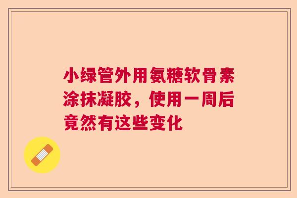 小绿管外用氨糖软骨素涂抹凝胶，使用一周后竟然有这些变化
