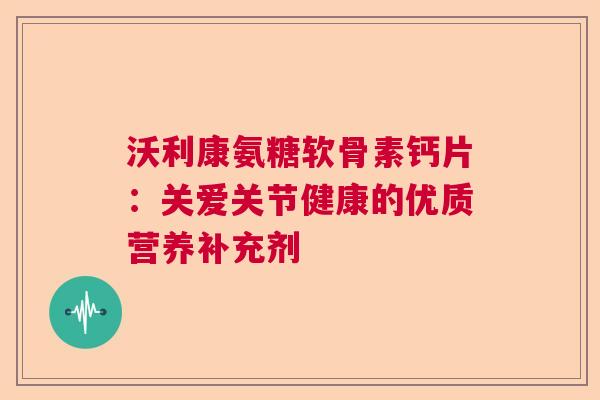 沃利康氨糖软骨素钙片：关爱关节健康的优质营养补充剂
