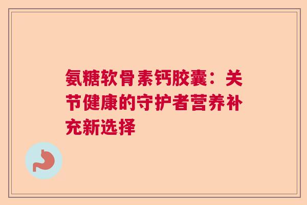 氨糖软骨素钙胶囊：关节健康的守护者营养补充新选择