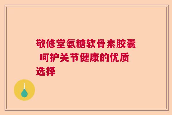 敬修堂氨糖软骨素胶囊 呵护关节健康的优质选择
