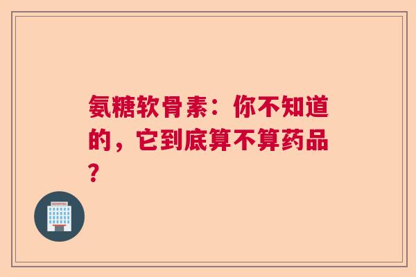 氨糖软骨素：你不知道的，它到底算不算药品？