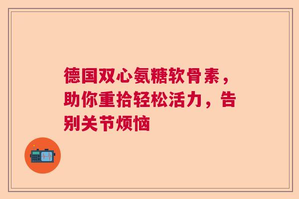 德国双心氨糖软骨素，助你重拾轻松活力，告别关节烦恼