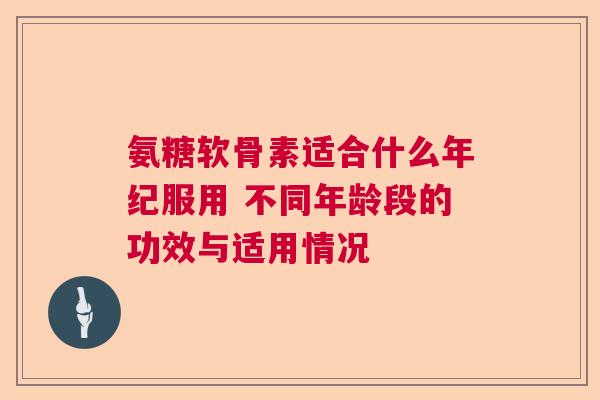 氨糖软骨素适合什么年纪服用 不同年龄段的功效与适用情况