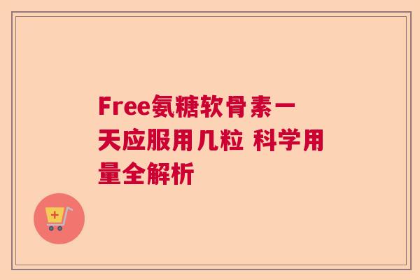 Free氨糖软骨素一天应服用几粒 科学用量全解析