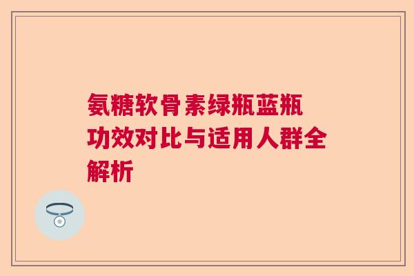 氨糖软骨素绿瓶蓝瓶 功效对比与适用人群全解析