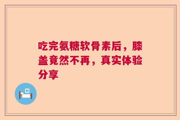 吃完氨糖软骨素后，膝盖竟然不再，真实体验分享