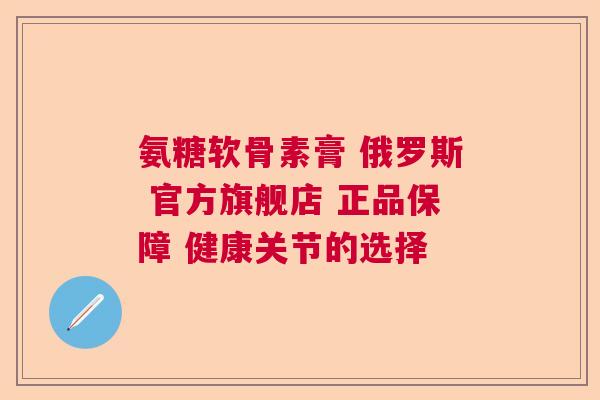 氨糖软骨素膏 俄罗斯 官方旗舰店 正品保障 健康关节的选择