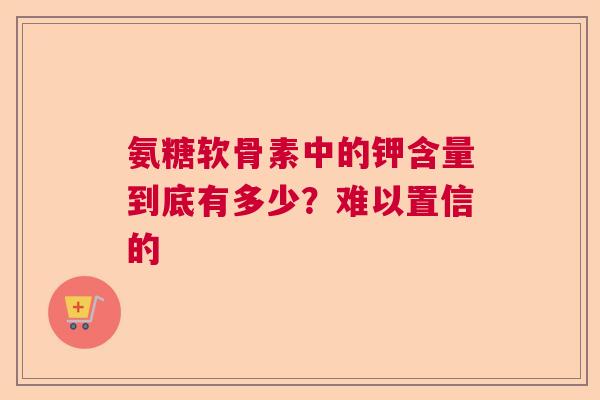氨糖软骨素中的钾含量到底有多少？难以置信的