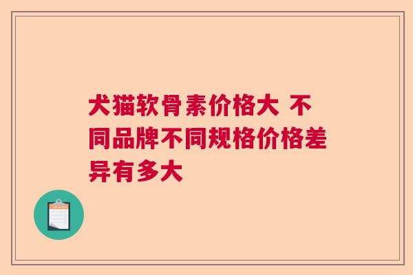犬猫软骨素价格大 不同品牌不同规格价格差异有多大