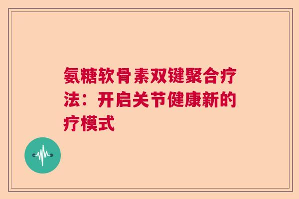 氨糖软骨素双键聚合疗法：开启关节健康新的疗模式