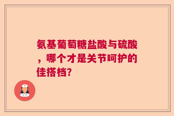 氨基葡萄糖盐酸与硫酸，哪个才是关节呵护的佳搭档？
