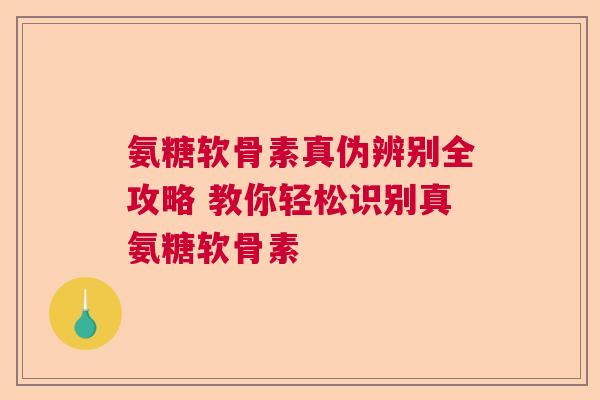 氨糖软骨素真伪辨别全攻略 教你轻松识别真氨糖软骨素