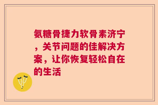 氨糖骨捷力软骨素济宁，关节问题的佳解决方案，让你恢复轻松自在的生活