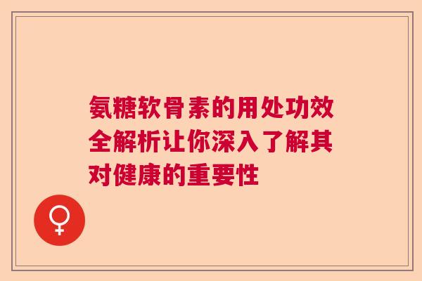 氨糖软骨素的用处功效全解析让你深入了解其对健康的重要性