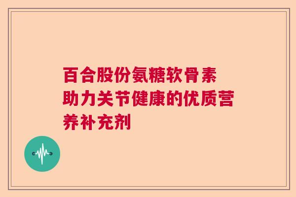 百合股份氨糖软骨素 助力关节健康的优质营养补充剂 百合股份氨糖软骨素 助力关节健康的优质营养补充剂