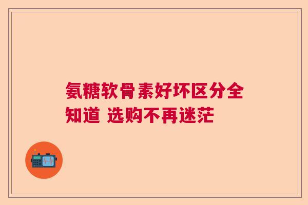 氨糖软骨素好坏区分全知道 选购不再迷茫