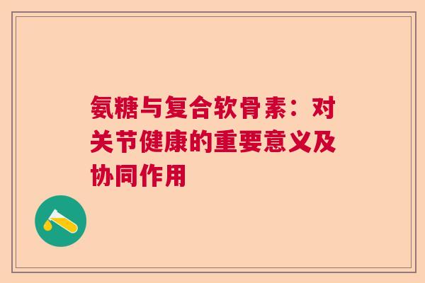 氨糖与复合软骨素：对关节健康的重要意义及协同作用