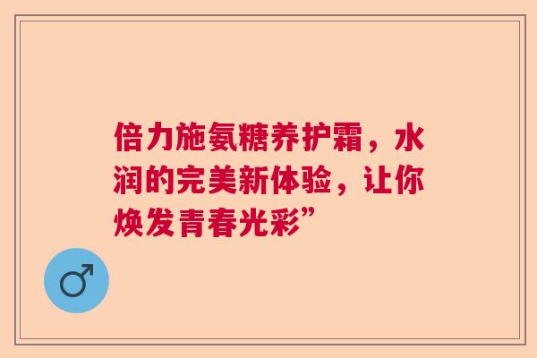 倍力施氨糖养护霜，水润的完美新体验，让你焕发青春光彩”
