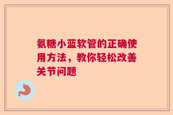 氨糖小蓝软管的正确使用方法，教你轻松改善关节问题