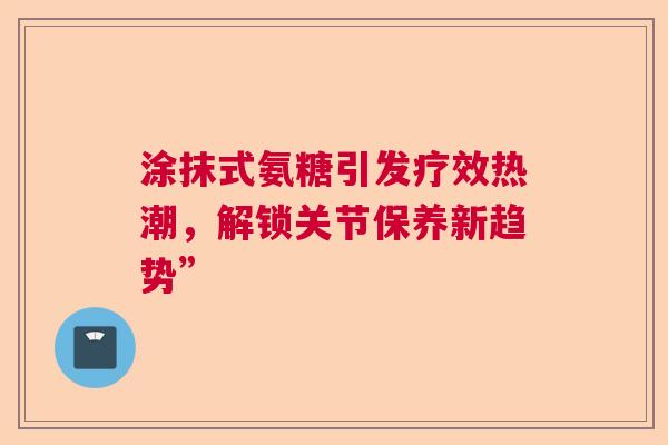 涂抹式氨糖引发疗效热潮，解锁关节保养新趋势”