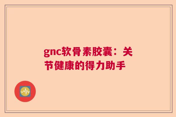 gnc软骨素胶囊：关节健康的得力助手
