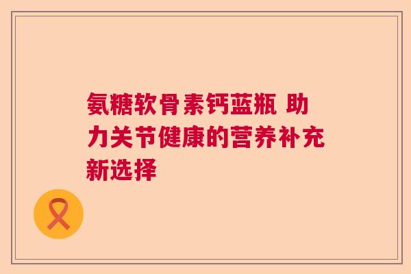 氨糖软骨素钙蓝瓶 助力关节健康的营养补充新选择