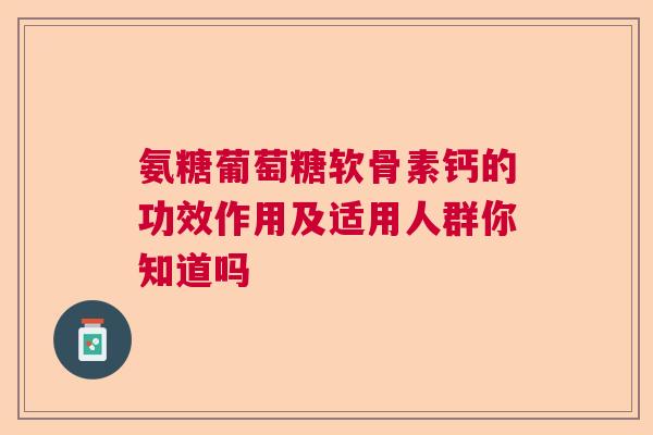氨糖葡萄糖软骨素钙的功效作用及适用人群你知道吗