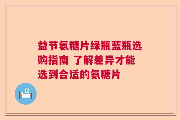 益节氨糖片绿瓶蓝瓶选购指南 了解差异才能选到合适的氨糖片