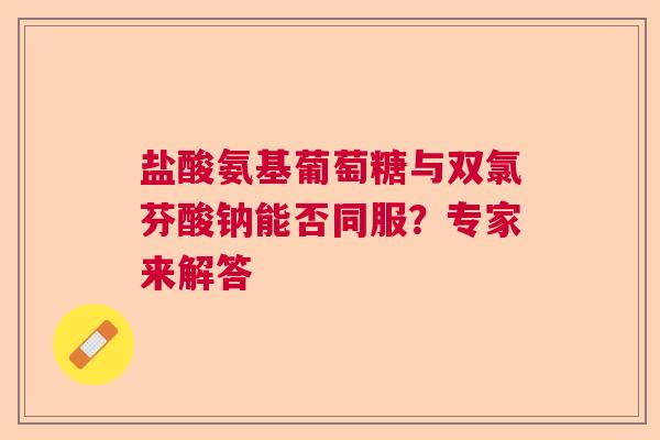 盐酸氨基葡萄糖与双氯芬酸钠能否同服？专家来解答