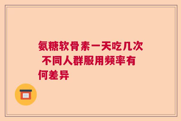 氨糖软骨素一天吃几次 不同人群服用频率有何差异