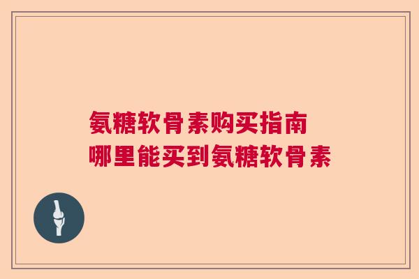 氨糖软骨素购买指南 哪里能买到氨糖软骨素