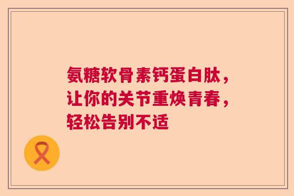 氨糖软骨素钙蛋白肽，让你的关节重焕青春，轻松告别不适