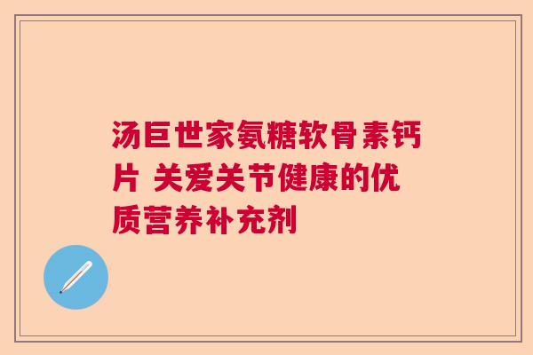 汤巨世家氨糖软骨素钙片 关爱关节健康的优质营养补充剂