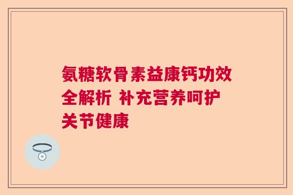氨糖软骨素益康钙功效全解析 补充营养呵护关节健康