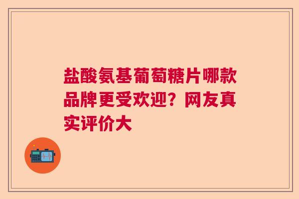 盐酸氨基葡萄糖片哪款品牌更受欢迎？网友真实评价大