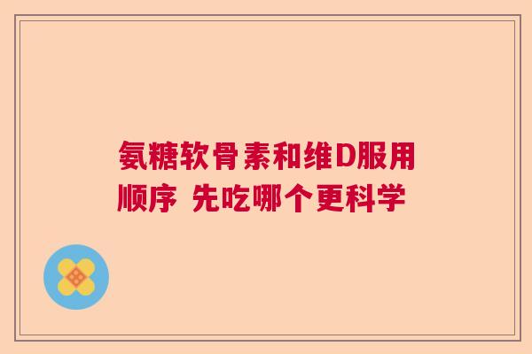 氨糖软骨素和维D服用顺序 先吃哪个更科学