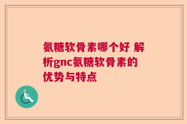 氨糖软骨素哪个好 解析gnc氨糖软骨素的优势与特点