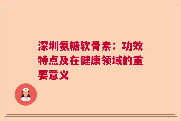 深圳氨糖软骨素：功效特点及在健康领域的重要意义